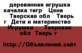 деревянная игрушка-качалка тигр › Цена ­ 700 - Тверская обл., Тверь г. Дети и материнство » Игрушки   . Тверская обл.,Тверь г.